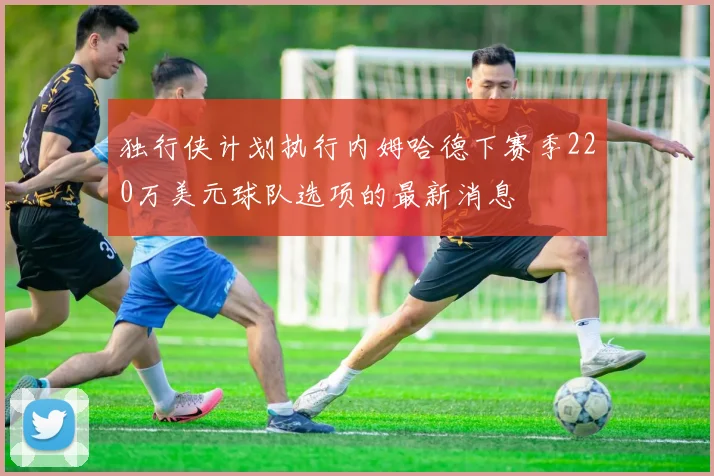 独行侠计划执行内姆哈德下赛季220万美元球队选项的最新消息