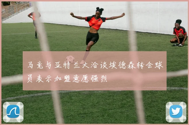 马竞与亚特兰大洽谈埃德森转会球员表示加盟意愿强烈