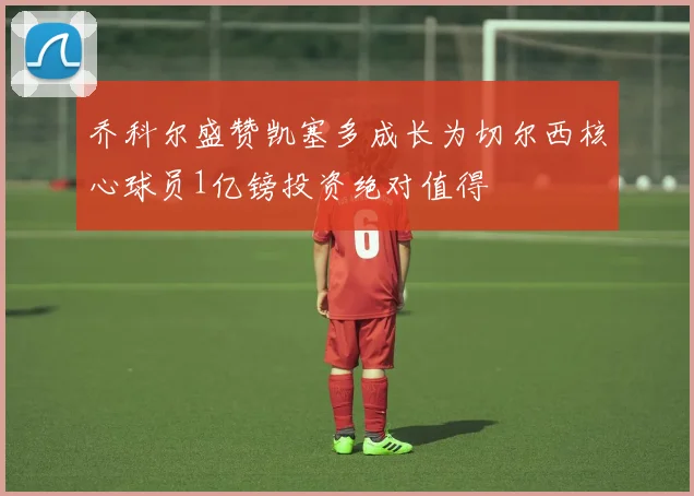 乔科尔盛赞凯塞多成长为切尔西核心球员1亿镑投资绝对值得