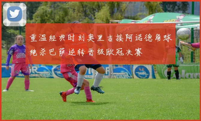 重温经典时刻奥里吉接阿诺德角球绝杀巴萨逆转晋级欧冠决赛
