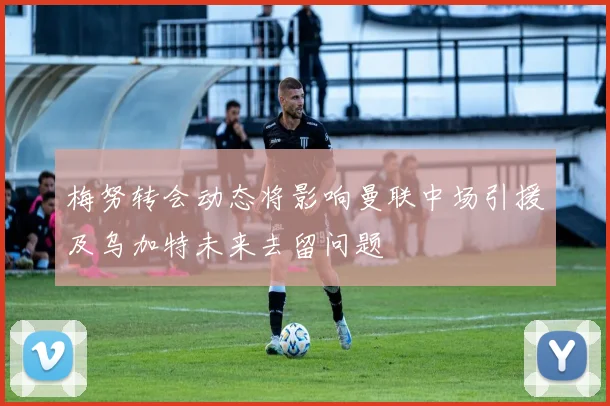 梅努转会动态将影响曼联中场引援及乌加特未来去留问题