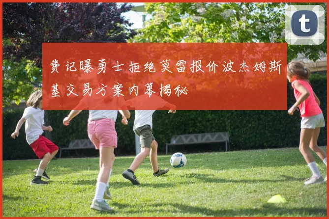 费记曝勇士拒绝莫雷报价波杰姆斯基交易方案内幕揭秘
