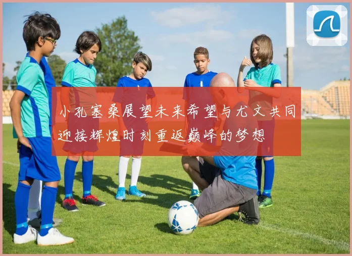 小孔塞桑展望未来希望与尤文共同迎接辉煌时刻重返巅峰的梦想