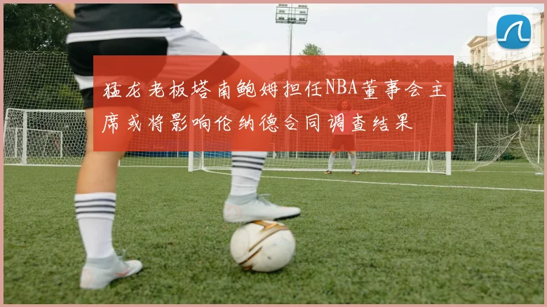 猛龙老板塔南鲍姆担任NBA董事会主席或将影响伦纳德合同调查结果