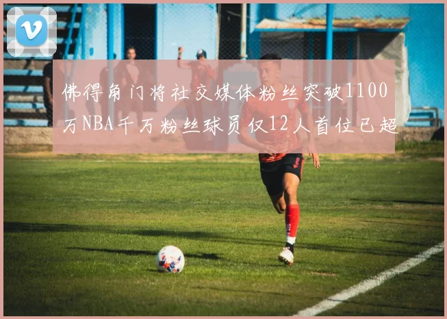 佛得角门将社交媒体粉丝突破1100万NBA千万粉丝球员仅12人首位已超亿