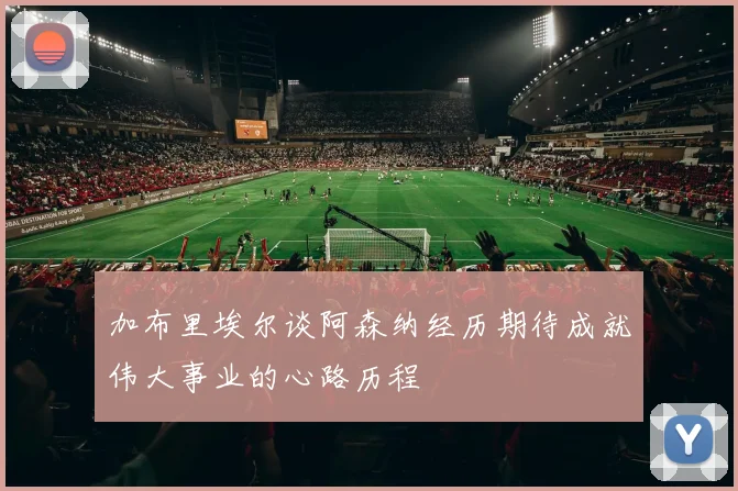 加布里埃尔谈阿森纳经历期待成就伟大事业的心路历程