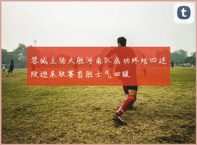 蓉城主场大胜河南队成功终结四连败迎来联赛首胜士气回暖