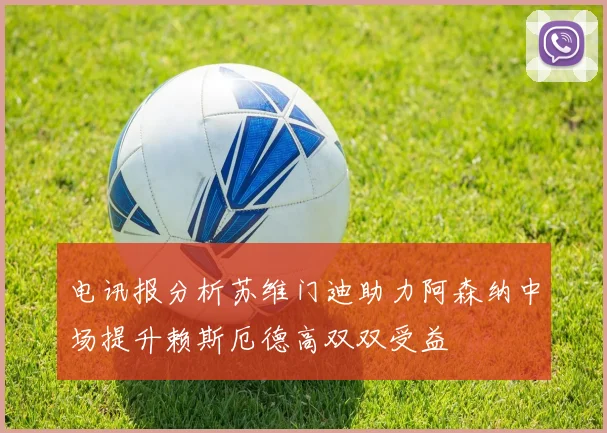 电讯报分析苏维门迪助力阿森纳中场提升赖斯厄德高双双受益