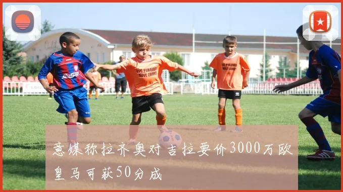 意媒称拉齐奥对吉拉要价3000万欧皇马可获50分成