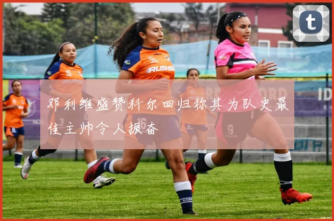 邓利维盛赞科尔回归称其为队史最佳主帅令人振奋
