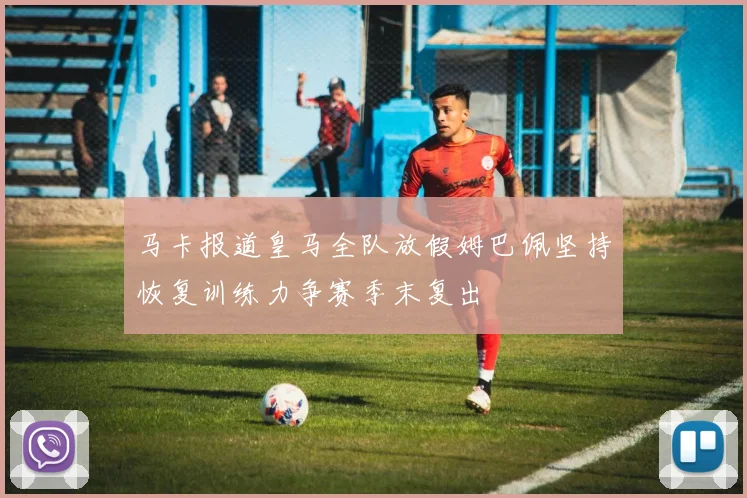马卡报道皇马全队放假姆巴佩坚持恢复训练力争赛季末复出