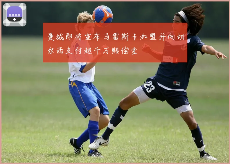 曼城即将宣布马雷斯卡加盟并向切尔西支付超千万赔偿金