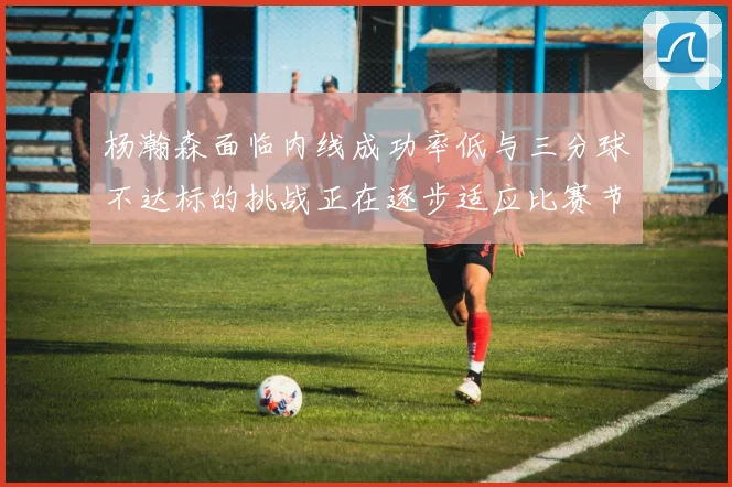 杨瀚森面临内线成功率低与三分球不达标的挑战正在逐步适应比赛节奏
