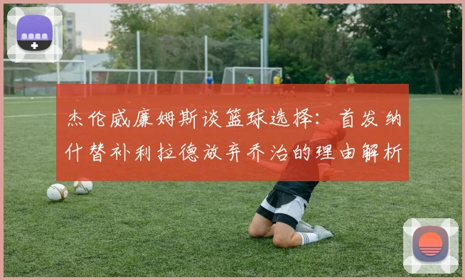 杰伦威廉姆斯谈篮球选择：首发纳什替补利拉德放弃乔治的理由解析