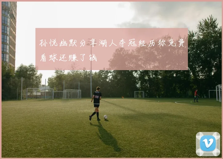 孙悦幽默分享湖人夺冠经历称免费看球还赚了钱