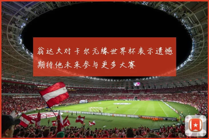 翁达夫对卡尔无缘世界杯表示遗憾期待他未来参与更多大赛